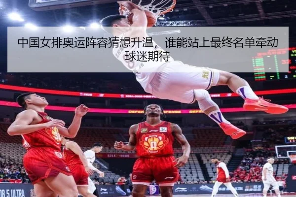 中国女排奥运阵容猜想升温，谁能站上最终名单牵动球迷期待