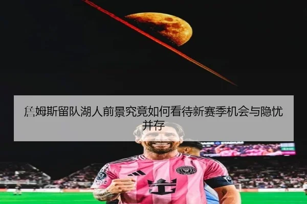 詹姆斯留队湖人前景究竟如何看待新赛季机会与隐忧并存